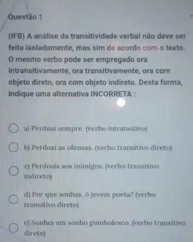 Questão 1
(IFB) A análise da transitividade verbal não deve ser
feita isoladamente, mas sim de acordo com o texto.
mesmo verbo pode ser empregado ora
intra nsitivamente, ora transitivamente, ora com
objeto direto, ora com objeto indireto. Desta forma,
indique uma alternativa INCORRETA :
a) Perdoai sempre. (verbo intransitivo)
b) Perdoai as ofensas (verbo transitivo direto)
c) Perdoais aos inimigos (verbo transitivo
indireto)
d) Por que sonhas , ó jovem poeta? (verbo
transitivo direto)
e) Sonhei um sonho guinholesco. (verbo transitivo