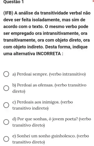 Questão 1
(IFB) A análise da transitividade verbal não
deve ser feita isoladamente , mas sim de
acordo com o texto. 0 mesmo verbo pode
ser empregado ora intransitive ora
transitivam ente, ora com objeto direto, ora
com objeto indireto . Desta forma , indique
uma alternativa INCORRETA :
a) Perdoai sempre . (verbo intransitivo)
b) Perdoai as ofensas . (verbo transitivo
direto)
c) Perdoais aos inimigos . (verbo
transitivo indireto)
d) Por que sonhas, o jovem poeta?(verbo
transitivo direto)
e) Sonhei um sonho guinholesco . (verbo
transitivo direto)