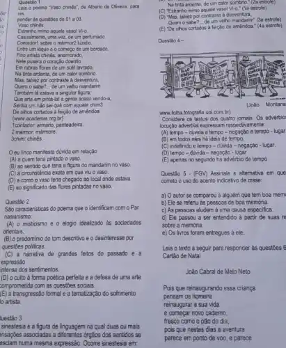 Questão 1
Leia o poema "Vaso chinés", de Alberto de Oliveira, para
res
ponder às questōes de 01 a 03.
Vaso chinês
Estranho mimo aquele vasol Vi-a
Casualmente, uma vez, de um perfumado
Contador1 sobre o mármor2 luzidio
Entre um leque e o começo de um bordado.
Fino artista chinês, enamorado,
Nele pusera o coração doentio
Em rubras flores de um sutil lavrado,
Na tinta ardente, de um calor sombrio.
Mas, talvez por contraste à desventura,
Quem o sabe? __ de um velho mandarim
Também lá estava a singular figura;
Que arte em pintá-lal a gente acaso vendo-a,
Sentia um nǎo sei quê com aquele chim3
De olhos cortados à feição de amêndoa.
(www.academia.org.br)
1contador: armário, penteadeira.
2 mármor: mármore.
3chim: chinês
Oeu lirico manifesta dúvida em relação
(A) a quem teria pintado o vaso.
(B) ao sentido que teria a figura do mandarim no vaso.
(C) à circunstância exata em que viu o vaso.
(D) a como o vaso teria chegado ao local onde estava.
(E) ao significado das flores pintadas no vaso.
Questão 2
São caracteristicas do poema que o identificam com o Par
nasianismo:
(A) o misticismo e o elogio idealizado as sociedades
orientais.
(B) o predominio do tom descritivo e o desinteresse por
questōes politicas.
(C) a narrativa de grandes feitos do passado e a
expressão
intensa dos sentimentos.
(D) o culto à forma poética perfeita e a defesa de uma arte
comprometida com as questōes sociais.
(E) a transgressão formal e a tematização do sofrimento
lo artista.
luestão 3
sinestesia é a figura de linguagem na qual duas ou mais
ensações associadas a differentes , órgãos dos sentidos se
esclam numa mesma expressão Ocorre sinestesia em:
Na tinta ardente, de um calor sombrio." (2a estrofe)
(C) "Estranho mimo aquele vaso! Vi-0. (1a estrofe)
(D) "Mas, talvez por contraste a desventura,
Quem o sabe? __ de um velho mandarim (3a estrofe)
(E) "De olhos cortados à feição de amêndoa (4a estrofe)
Questão 4 -
www.folha.fotografia.uol com.br)
Considere os textos dos quatro jomais. Os advérbio
locução adverbial expressam respectiva mente:
(A) tempo-dúvida e tempo - negação e tempo - lugar
(B) em todos eles há ideia de tempo.
(C) indefinido e tempo - dúvida - negação - lugar.
(D) tempo-dúvida - negação - lugar
(E) apenas no segundo há advérbio de tempo.
Questão 5 - (FGV) Assinale a alternativa em que
correto o uso do acento indicativo de crase:
a) O autor se comparou à alguém que tem boa mem
b) Ele se referiu as pessoas de boa memória.
c) As pessoas aludem à uma causa especifica.
d) Ele passou a ser entendido à partir de suas re
sobre a memória.
e) Os livros foram entregues á ele.
Leia o texto a seguir para responder às questōes 6
Cartão de Natal
João Cabral de Melo Neto
reinaugurar a sua vida
e começar novo cademo
fresco como o pão do dia;
pois que nestes dias a aventura
parece em ponto de voo, e parece