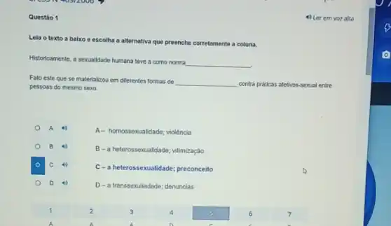 Questão 1
Leia o texto a baixo e escolha a alternativa que preenche corretamente a coluna.
Historicamente, a sexualidade humana teve a como norma
__
Fato este que se materializou em diferentes formas de
__ contra praticas afetivos-sexual entre
pessoas do mesmo sexo.
A- homossexualidade; violência
B
B-a heterossexualidade:vitimização
C
C-a heterossexualidade; preconceito
D
D-a transsexuliadade; denuncias