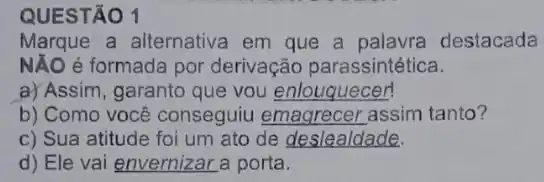 QUESTÃO 1
Marque a alternativa em que a palavra destacada
NĂO é formada por derivação parassintética.
a) Assim, garanto que you __
b) Como você conseguiu assim tanto?
c) Sua atitude foi um ato de deslealdade.
d) Ele vai envernizar a porta.