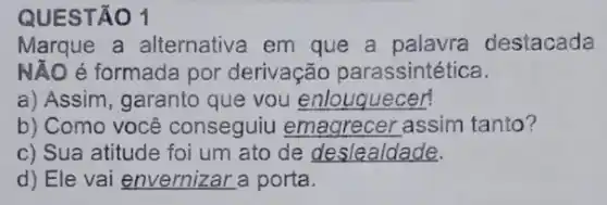 QUESTÃO 1
Marque a alternativa em que a palavra destacada
NĂO é formada por derivação parassintética.
a) Assim, garanto que vou enlouquecer!
b) Como você conseguiu emagrecer assim tanto?
c) Sua atitude foi um ato de deslealdade.
d) Ele vai envernizar a porta.