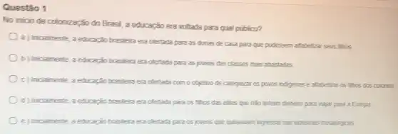 Questão 1
No inicio da colonização do Brasil, a educação era voltada para qual público?
a) Inicialmente, a educação brasileira era ofertada para as donas de casa para que pudessem alfabetizar seus filhos.
b) Inicialmente, a educação brasileira era ofertada para as jovens das classes mais abastadas
c) Inicialmente, a educação brasileira era ofertada com o objetivo de catequizar os povos indigenas e alfabetizar os filhos dos colonos
d) Inicialmente, a educação brasileira era ofertada para os filhos das elites que não tinham dinheiro para viajar para a Europa
e) Inicialmente, a educação brasileira era ofertada para os jovens que quisessem ingressar nas industrias metalúrgicas