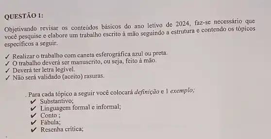 QUESTÃO 1:
Objetivando revisar os conteúdos básicos do ano letivo de 2024 faz-se necessário que
você pesquise e elabore um trabalho escrito à mão seguindo a estrutura e contendo os tópicos
especificos a seguir.
/ Realizar o trabalho com caneta esferográfica azul ou preta.
trabalho deverá ser manuscrito, ou seja, feito à mão.
V Deverá ter letra legivel.
√ Não será validado (aceito) rasuras.
Para cada tópico a seguir você colocará definição e 1 exemplo;
Substantivo;
Linguagem formal e informal;
Conto ;
Fábula;
Resenha crítica;