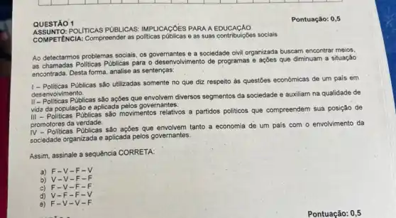 QUESTÃO 1
Pontuação: 0,5
POLITICAS PUBLICAS IMPLICAGOES PARA A
COMPETENCIA: Compreender as politicas públicas e as suas contribuições sociais
Ao detectarmos problemas socials os governantes e a sociedade civil organizada buscam encontrar meios,
as chamadas Politicas Públicas para o desenvolvimento de programas e ações que diminuam a situação
encontrada. Desta forma, analise as sentenças:
1- Politicas Públicas são utilizadas somente no que diz respeito às questões econômicas de um pais em
desenvolvimento.
II-Politicas Públicas são ações que envolvem diversos segmentos da sociedade e auxiliam na qualidade de
vida da população e aplicada pelos governantes.
III - Politicas Públicas sáo movimentos relativos' a partidos politicos que compreendem sua posição de
promotores da verdade.
IV - Politicas Públicas são ações que envolvem tanto a economia de um país com o envolvimento da
sociedade organizada e aplicada pelos governantes.
Assim, assinale a sequência CORRETA:
a) F-V-F-V
b) V-V-F-F
c F -V-F -F
d) V-F -F-
é) F-V-V-