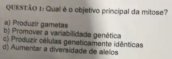 QUESTÃO 1:Qual é o objetivo princip al da mitose?
a) Produzir gametas
b) Promover a variabilida de genética
c) Produzir células geneticamente idênticas
d) Aumentar a diversida de de alelos