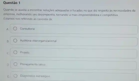 Questão 1
Quando se auxilia a encontrar soluçōes adequadas e focadas no que diz respeito às necessidades da
empresa, melhorando seu desempenho tornando-a mais empreendedora e competitiva.
Estamos nos referindo ao conceito de:
Consultoria
Auditoria interorganizacional.
Projeto.
Planejamento tático.
Diagnóstico estratégico