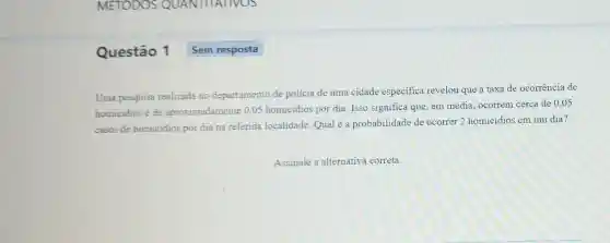 Questão 1
Uma pesquisa realizada no departamento de polícia de uma cidade especifica revelou que a taxa de ocorrência de
homicidios é de aproximadamente 0,05 homicidios por dia. Isso significa que, em média ocorrem cerca de 0,05
casos de homicidios por dia na referida localidade.Qual é a probabilidade de ocorrer 2 homicidios em um dia?
Assinale a alternativa correta.