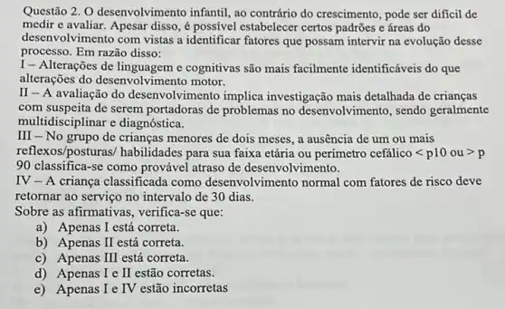 Questão 2. 0 desenvolvimen to infantil, ao contrário do crescimento, pode ser dificil de
medir e avaliar. Apesar disso, é possivel estabelecer certos padrões e áreas do
desenvolvimento com vistas a identificar fatores que possam intervir na evolução desse
processo. Em razão disso:
I - Alterações de e cognitivas são mais facilmente identificáveis do que
alterações do desenvolvimento motor.
II - A avaliação do desenvolvimento implica investigação mais detalhada de crianças
com suspeita de serem portadoras de problemas no desenvolvimento, sendo geralmente
multidisciplinar e diagnóstica.
III - No grupo de crianças menores de dois meses, a ausência de um ou mais
reflexos/posturas/habilidades para sua faixa etária ou perímetro cefacute (a)licolt p10ougt p
90 classifica-se como provável atraso de desenvolvimento.
IV - A criança classificada como desenvolvimento normal com fatores de risco deve
retornar ao serviço no intervalo de 30 dias.
Sobre as afirmativa:, verifica-se que:
a) Apenas I está correta.
b) Apenas I está correta.
c) Apenas III está correta.
d) Apenas I e II estão corretas.
e) Apenas I e IV estão incorretas