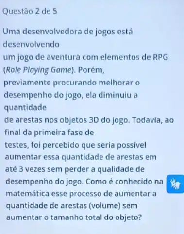 Questão 2 de 5
Uma desenvolvedora de jogos está
desenvolvendo
um jogo de aventura com elementos de RPG
(Role Playing Game). Porém,
previamente procurando melhorar o
desempenho do jogo, ela diminuiu a
quantidade
de arestas nos objetos 3D do jogo. Todavia , ao
final da primeira fase de
testes, foi percebido que seria possível
aumentar essa quantidade de arestas em
até 3 vezes sem perder a qualidade de
desempenho do jogo. Como é conhecido na
matemática esse processo de aumentar a
quantidade de arestas (volume) sem
aumentar o tamanho total do objeto?