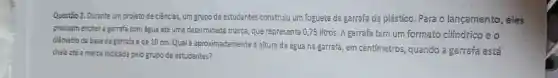 Questão 2. Durante um projeto de ciências, um grupo de estudantes construiu um foguete de garrafa de plástico Para o lançamento , eles
precisam enchera garrafa com água até uma determinada marca, que representa 0,75 litros A garrafa tem um formato cilíndrico e o
diâmetro da base da garrafa é de 10 cm Qual é aproximadamente a altura da água na garrafa, em centimetros quando a garrafa está
chela até a marca indicada pelo grupo de estudantes?