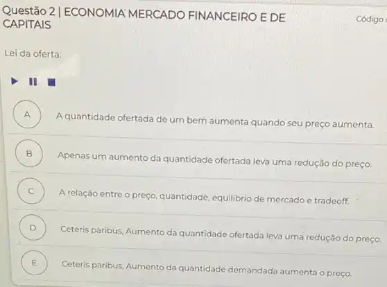 Questão 2 | ECONOMIA MERCADO FINANCEIRO E DE
CAPITAIS
Lei da oferta:
A )
A quantidade ofertada de um bem aumenta quando seu preço aumenta.
B
Apenas um aumento da quantidade ofertada leva uma redução do preço. .
C
A relação entre o preço, quantidade, equilibrio de mercado e tradeoff. .
D )
Ceteris paribus, Aumento da quantidade ofertada leva uma redução do preço
E )
Ceteris paribus, Aumento da quantidade demandada aumenta o preço.
Código