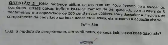 QUESTÃO 2 -Kátia pretende utilizar caixas com um novo formato para colocar os
bombons . Essas caixas terão a base nc formato de um quadrado com a altura de 5
centímetros e a capacidade de 500 centí netros cúbicos . Para descobrir a medida x do
comprimento de cada lado da base dess:nova caixa, ela elaborou a equação abaixo.
5x^2=500
Qual a medida do comprimento , em centímetro , de cada lado dessa base quadrada?