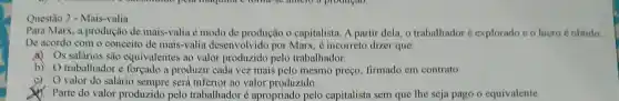 Questão 2 - Mais-valia
Para Marx, a produção de mais-valia é modo de produção o capitalista. A partir dela, o trabalhador é explorado c o lucro é obtido
De acordo com o conceito de mais-valia desenvolvido por Marx, é incorreto dizer que:
(1) s salários são equivalentes ao valor produzido pelo trabalhador.
b) trabalhador é forçado a produzir cada vez mais pelo mesmo preço, firmado em contrato.
valor do salário sempre será inferior ao valor produzido.
Parte do valor produzido pelo trabalhador é apropriado pelo capitalista sem que The seja pago o equivalente.