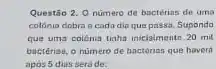 Questão 2. Onumero de bacterias de uma
colonia dobra acada dio que passa. Supondo
que uma colónia tinha inicialmente 20 mil
bactérias, o numero de bactérias que haverd
apos 5 dias sera de: