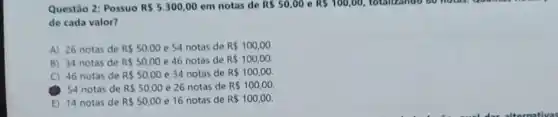 Questão 2: Possuo R 5.300,00 em notas de R 50,00 e RS100,00 totalizando 60 holds, a
de cada valor?
A) 26 notas de R 50,00 e 54 notas de R 100,00
B) 34 notas de R 50,00 e 46 notas de R 100,00
C) 46 notas de R 50,00 e 34 notas de R 100,00.
(1) 54 notas de R 50,00 e 26 notas de R 100,00.
E) 14 notas de RS50,00 e 16 notas de R 100,00.