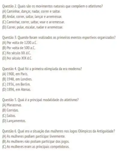 Questão 2. Quais são os movimentos naturais que compoem o atletismo?
(A) Caminhar, dançar, nadar,correr e saltar.
(B) Andar, correr, saltar,lançar e arremessar.
(C) Caminhar, correr, saltar, yoar e arremessar.
(D) Correr, pular, escalar nadar e arremessar.
Questão 3. Quando foram realizados os primeiros eventos esportivos organizados?
(A) Por volta de 1200 a.C.
(B) Por volta de 500 a.C.
(C) No século XX dC
(D) No século XIX d.C.
Questão 4. Qual foi a primeira olimpiada da era moderna?
(A) 1900, em Paris.
(B) 1948, em Londres
(C) 1936 , em Berlim
(D) 1896, em Atenas.
Questão 5. Qual é a principal modalidade do atletismo?
(A) Maratonas
(B) Corridas
(C) Saltos.
(D) Lançamentos.
Questão 6. Qual era a situação das mulheres nos Jogos Olimpicos da Antiguidade?
(A) As mulheres podiam participar livremente.
(B) As mulheres nào podiam participar dos jogos
(C) As mulheres eram as principais competidoras.