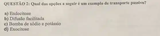 QUESTÃO 2: Qual das opções a seguir é um exemplo de transporte passivo?
a) Endocitose
b) Difusão facilitada
c) Bomba de sódio e potássio
d) Exocitose