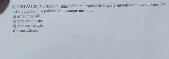 QUESTÃO 20) Na frase: "...mas a eficiente equipc do Esporte Interativo obteve informações
privilegiadas __ ", a palavra cm destaque introduz
a) uma oposição.
b) uma conclusão.
c) uma explicação.
d) uma adição.