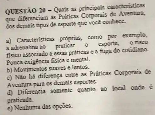 QUESTÃO 20 - Quais as principais caracteristicas
que diferenciam as Práticas Corporais de Aventura,
dos demais tipos de esporte que você conhece.
a) Caracteristicas próprias como por exemplo,
a adrenalina ao praticar - esporte, orisoo
fisico associado a essas práticas e a fuga do cotidiano.
Pouca exigência fisica e mental.
b) Movimentos suaves e lentos.
c) Não há diferença entre as Práticas Corporais de
Aventura para os demais esportes.
d) Diferencia somente quanto ao local onde é
praticada.
e) Nenhuma das opções.