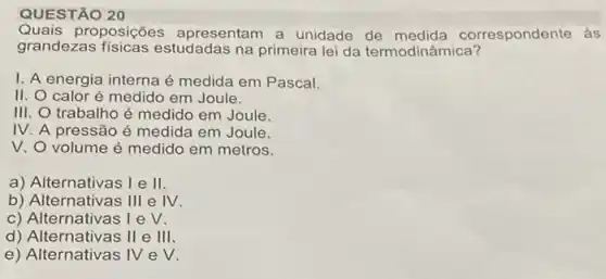 QUESTÃO 20
Quais proposições apresentam a unidade de orrespondente às
grandezas fisicas estudadas na primeira lei da termodinâmica?
I. A energia interna é medida em Pascal.
II. O calor é medido em Joule.
III. O trabalho é medido em Joule.
IV. A pressão é medida em Joule.
V. O volume é medido em metros.
a) Alternativas I e II
b) Alternativas III e IV.
c) Alternativas I e V.
d) Alternativas II e III.
e) Alternativas IV e V.