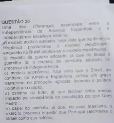 QUESTÃO 20
Uma das diferencas
essenciais entre
Independência da America
Espanhola	a
Independência Brasileira está no
a) modelo polltico adotado, haja vista que na América
Hispânica predominou o modelo republicano
enquanto no Brasil adotou-se o modelo monárquico.
b) modelo de guerra adotado, ja que no Brasil a
guerrilha fol o modelo de combate adotado no
processo de independência.
c) modelo econômico haja vista que o Brasil, ao
contrário da América Espanhola sofreu um grave
transtorno na produção agricola levando a polltica
colonial ao colapso.
d) carisma do lider, ja que Bolivar tinha menos
impacto na consciência da população do que Dom
Pedro I.
e) papel do exército, já que, no caso brasileiro,
exército precisou impedir que Portugal retomasse o
Brasil como sua colônia.