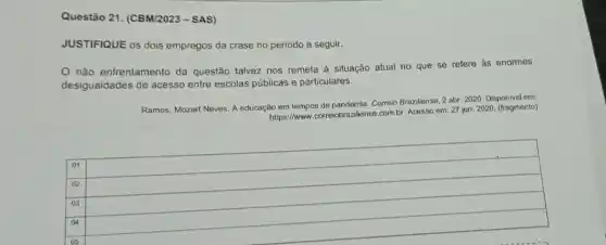 Questão 21. (CBM/2023 - SAS)
JUSTIFIQUE os dois empregos da crase no período a seguir.
não enfrentamento da questão talvez nos remeta à situação atual no que se refere às enormes
desigualdades de acess entre escolas públicas e particulares.
Ramos, Mozart Neves. A educação em tempos de pandemia. Correio Braziliense, 2 abr 2020. Disponivel em:
https://www.correlobrazillense.com br. Acesso em: 27 jun. 2020. (fragmento)
square