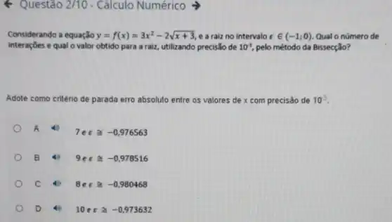 Questão 2/10 - Cálculo Numérico
Considerando a equação y=f(x)=3x^2-2sqrt (x+3) e a raiz no intervalo varepsilon in (-1;0) Qual o número de
interaçōes e qual o valor obtido para a raiz, utilizando precisão de 10^3 pelo método da Bissecção?
Adote como critério de parada erro absoluto entre os valores de x com precisáo de 10^3
A
7eecong -0,976563
B 4) 9etcong -0,978516
C 40 8evarepsilon cong -0,980468
D	10evarepsilon cong -0,973632