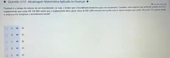 - Questão 2/10 - Modelagem Matemática Aplicada as Finanças
Payback é o tempo de retorno de um investimento, ou seja, o tempo que o investimento inicial leva para ser recuperado. Considere uma empresa que pretende adquirir um novo
equipamento que custa R 150.000 sendo que o equipamento deve gerar cerca de R 5.000 mensais em receita com os novos serviços que serão oferecidos. Em quanto tempo
a empresa irá recuperar o investimento inicial?
A
20
B
35
C
30
D
25
E 10 40
4) Ler em voz alta