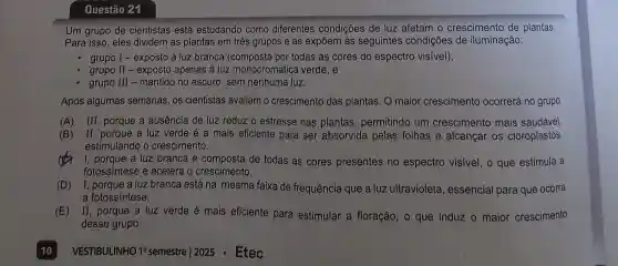 Questão 21
Um grupo de cientistas está estudando como diferentes condições de luz afetam o crescimento de plantas.
Para isso, eles dividem as plantas em três grupos e as expōem às seguintes condições de iluminação:
grupo I - exposto à luz branca por todas as cores do espectro visivel);
grupo II - exposto apenas à luz monocromática verde; e
grupo III - mantido no escuro, sem nenhuma luz.
Após algumas semanas, os cientistas avaliam o crescimento das plantas. O maior crescimento ocorrerá no grupo
(A) III, porque a ausência de luz reduz o estresse nas plantas permitindo um crescimento mais saudável.
(B) II , porque a luz verde é a mais eficiente para ser absorvida pelas folhas e alcançar os cloroplastos,
estimulando o crescimento.
I, porque a luz branca é composta de todas as cores presentes no espectro visivel, o que estimula a
fotossintese e acelera o crescimento.
(D) I, porque a luz branca está na mesma faixa de frequência que a luz ultravioleta , essencial para que ocorra
a fotossíntese.
(E) II, porque a luz verde é mais eficiente para estimular a floração, o que induz o maior crescimento
desse grupo.