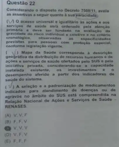 Questão 22
Considerando o disposto no Decreto 7508/11 avalle
as assertivas a seguir quanto à suaveracidade
a O acesso universal e igualitário às açôes e aos
servicos de saúde será ordenado pela atenção
primária e deve ser fundado na avaliação da
gravidade do risco individual e coletivo e no critério
cronológico, obser vadas as especificidades
previstas para pessoas com proteção especial,
conforme legislação vigente.
( ) Mapa da Saúde corres ponde à descrição
geográfica da distribulç ão de recursos humanos e de
ações e serviços de saúde ofertados pelo SUS e pela
iniciativa privada considerando-se a capacidade
instalada existente, os investimentos e 0
desempenho aferido a partir dos indicadores de
saúde do sistema.
( A seleção e a padronização de medicamentos
indicados para atendimento de doenças ou de
agravos no âmbito do SUS está compreendida na
Relação Nacional de Ações e Serviços de Saúde -
RENASES.
(A) V,V F
(B) F . F. V
(3) V.V.V
(D) V,F.V
(E) F F.F