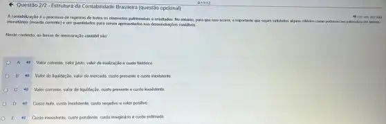 Questão 2/2
Estrutura da Contabilidade Brasileira (questão opcional)
A contabilização é o processo de registros de todos os elementos patrimoniais e resultados. No entanto, para que isso ocorra, é importante que sejam satisfeitos alguns critérios como poderem ser valorados em termos
monetários (moeda corrente)em quantidades para serem apresentados nas demonstrações contabels
4) Lerem vozalta
Neste contexto, as bases de mensuração contábil são:
A 40
Valor corrente, valor justo valor de realização e custo histórico.
B Valor de liquidação, valor de mercado, custo presente e custo inexistente
C Valor corrente, valor de liquidação, custo presente e custo inexistente
D Custo nulo, custo inexistente custo negativo e valor positivo
E 4) Custo inexistente, custo pendente custo imaginário e custo estimado