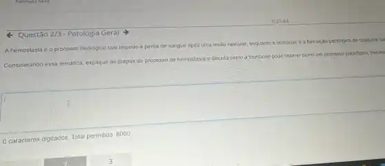 - Questão 2/3 - Patologia Geral
A hemostasia é o processo fisiológico que impede a perda de sangue após uma lesão vascular, enquanto a trombose é a formação patológica de coágulos sa
Considerando essa temática explique as etapas do processo de hemostasia e discuta como a trombose pode ocorrer como um processo patológico, incluinc
I
0 caracteres digitados. Total permitido: 8000