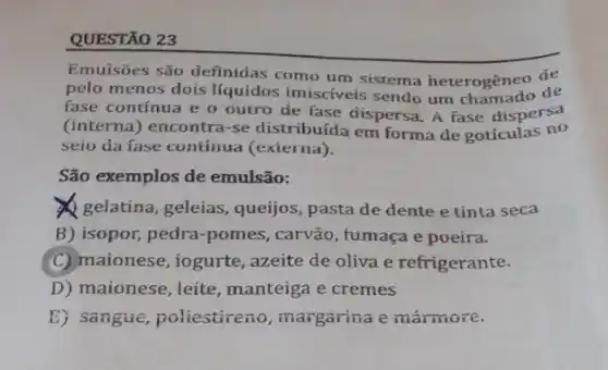 QUESTÃO 23
Emuisōes são definidas como um sistema heterogêneo de
pelo menos dois líquidos imisciveis sendo um chamado de
fase contínua e o outro de fase dispersa A fase dispersa
(interna) encontra-se distribuída em forma de gotículas no
seio da fase contínua (exierna).
São exemplos de emulsão:
gelatina, geleias, queijos pasta de dente e tinta seca
B) isopor, pedra-pomes , carvão, fumaça e poeira.
C) maionese, iogurte , azeite de oliva e refrigerante.
D) maionese, leite , manteiga e cremes
E) sangue, poliestireno , margarina e mármore.