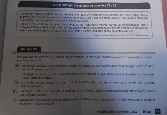 Questão 23
Leia o texto para responder às questōes 23 e 24
Conhecida como a Cidade da Primavera Eterna , Medellin costuma atrair turistas por todo o ano mas o
aumento da urbanização expôs a cidade ao efeito de llha de Calor das áreas urbanas que causa a absorção
e a retenção do calor pelas ruas e construções da cidade
Em 2016, Medellín deu inicio ao seu programa de "corredores verdes" devido às preocupações com a
poluição do are o aumento do calor.. Os	verdes mostraram-se claramente	para reverter
este impacto. A temperatura caiu em 2^circ C por toda a cidade, segundo dados da prefeitura local
<https://tinyurl .com/bdeprd3t> Acesso em:07 09.2024. Adaptado
A solução, apontada no texto foi adotada para minimizar um fenômeno climático que ocorre devido à transmissão
de calor por meio da
material utilizado na construção das cidades absorve a radiação solar e irradia
esse calor para o ambiente
(B) irradiação, já que os prédios das cidades dificultam a movimentação das nuvens e , dessa forma impedem
(C) conducão porque veículos . como ônibus e motos , transportam o calor para dentro dos grandes
centros urbanos
(D) condução, dado que o material utilizado na construção das cidades conduzo calor gerado nas residências
para o meio exterior.
(E) convecção, pois o calor gerado pelos metrôs, no subterrâneo das grandes cidades , esquenta o ambiente
e se transmite para o solo