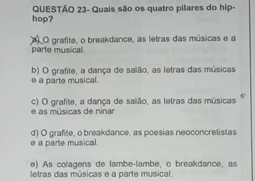 QUESTÃO 23-Quais são os quatro pilares do hip-
hop?
grafite, o breakdance as letras das músicas e a
parte musical.
b) O grafite, a dança de salão, as letras das músicas
e a parte musical.
c) O grafite, a dança de salão, as letras das músicas
4
e as músicas de ninar
d) O grafite, o breakdance as poesias neoconcretistas
e a parte musical.
e) As colagens de lambe-lambe, o breakdance , as
letras das músicas e a parte musical.