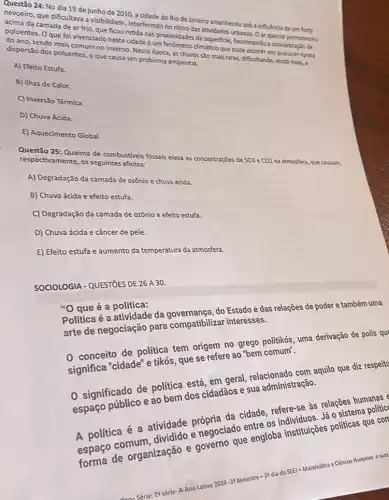 Questão 24: No dia 19 de junho de 2010, a cidade do Rio de Janeiro amanheceu soba influência de um forte
nevoeiro, que dificultava a visibilidade, interferindo no ritmo das atividades urbanas. 0 ar quente permaneceu
acima da camada de ar frio, que ficou retida nas proximidades da superficie, favorecendo a concentraçlo de
poluentes. Oque foi vivenciado nesta cidade um fenomeno climático que pode ocorrer em qualquer época
do ano, sendo mais comum no inverno. Nessa época, as chuvas são mais raras, dificultando, ainda mais, a
dispersão dos poluentes, o que causa um problema ambiental.
A) Efeito Estufa.
B) Ilhas de Calor.
C) Inversão Térmica
D) Chuva Ácida.
E) Aquecimento Global
Questão 25: Queima de combustiveis fósseis eleva as concentrações de SO3 e CO2 na atmosfera, que causam
respectivamente, os seguintes efeitos:
A) Degradação da camada de ozônio e chuva ácida.
B) Chuva ácida e efeito estufa.
C) Degradação da camada de ozônio e efeito estufa.
D) Chuva ácida e câncer de pele.
E) Efeito estufa e aumento da temperatura da atmosfera.
SOCIOLOGIA-QUESTIOES DE 26 A 30.
"O que é a política:
do Estado e das relações de poder e também uma
arte de negociação para compatibilizar interesses.
0 conceito de politic tem origem no green politikós, uma derivação de polis qu
significa "cidade" e tikós que se refere ao
dos cidadãos e sua administração.
significado de politic está, em geral, relacionado com aquilo que diz respeite
A politica é a atividade própria da cidade, refere-seles relações humanas
are engloba institulções politicas que coll
Gencias Humanas esuas
3) bimestre-3t dia do SEE) - Matemática'