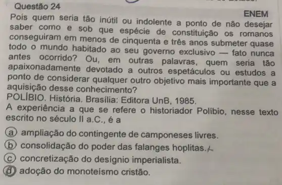 Questão 24
Pois quem seria tão inútil ou indolente a ponto de não desejar
saber como e sob que espécie de constituição os romanos
conseguiram em menos de cinquenta e três anos submeter quase
todo o mundo habitado ao seu governo exclusivo - fato nunca
antes ocorrido? Ou em outras palavras , quem seria tão
apaixonadame ite devotado a outros espetáculos ou estudos a
ponto de considerar outro objetivo mais importante que a
aquisição desse conhecimento?
ENEM
POLIBIO.História. Brasilia Editora UnB, 1985.
A experiência a que se refere o historiador Polibio ,nesse texto
escrito no século II a
A ampliação do contingente de camponeses livres.
B (b) consolidação do poder das falanges hoplitas.
C concretização do desígnio imperialista.
adoção do monoteísmo cristão.