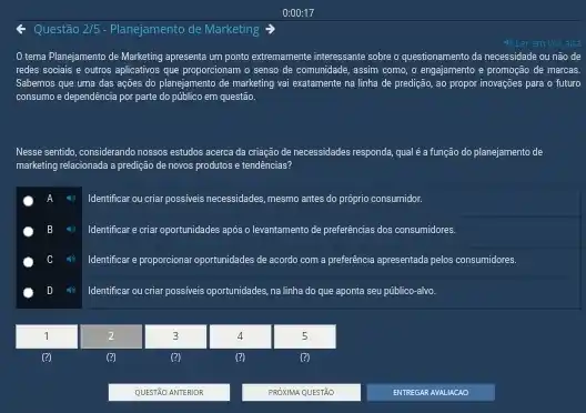 Questão 2/5 - Planejamento de Marketing
tema Planejamento de Marketing apresenta um ponto extremamente interessante sobre o questionamento da necessidade ou não de
redes sociais e outros aplicativos que proporcionam o senso de comunidade, assim como, o engajamento e de marcas.
Sabemos que uma das ações do planejamento de marketing vai exatamente na linha de predição, ao propor inovações para o futuro
consumo e dependência por parte do público em questão.
Nesse sentido, considerando nossos estudos acerca da criação de necessidades responds, quale a função do planejamento de
marketing relacionada a predição de novos produtos e tendencias?
Identificar ou criar possiveis necessidades, mesmo antes do prôprio consumidor.
4. Identificar ecria oportunidades apos o lewantamento de preferências dos consumidores.
Identificar e proporcionar oportunidades de acordo com a preferencia apresentada pelos consumidares.
Identificar ou criar possiveis oportunidades, na lĩnha do que aponta seu público-alvo.
2
(?)
3
4
(?)
5