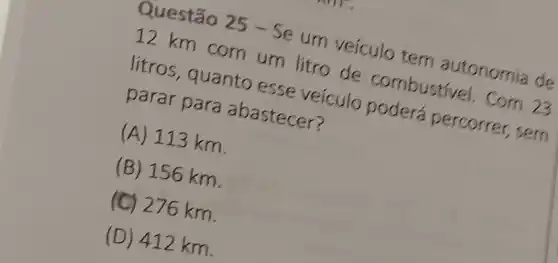 Questão 25 -Se um veículo tem autonomia de
12 km com um litro de combustivel. Com 23
litros, quanto esse veículo poderá percorrer , sem
parar para abastecer?
(A) 113 km.
(B) 156 km.
(C) 276 km.
(D) 412 km.