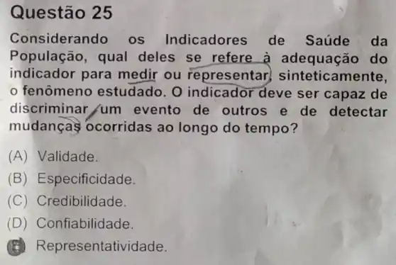 Questão 25
Considera Indo os Indicador es de Saúde da
População, qual deles se refere a adequaçã io do
indicador para medir ou represen tar, sinteticamente,
fenômeno estudado. 0 indicador deve ser capaz de
discriminar /um evento de outros e de detectar
mudanças ocorridas ao longo do tempo?
(A) Validade.
(B) Especificid ade.
(C) Credibilidade.
(D) Confiabilidade
(5) R epresentatividade.