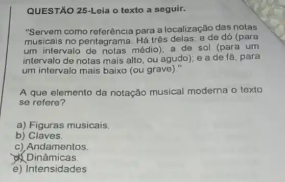 QUESTÃO 25-Leia o texto a seguir.
"Servem como referência para a localização das notas
musicais no pentagrama Há três delas: a de dó (para
um intervalo médio); a de sol (para um
intervalo de notas mais alto, ou agudo); e a de fá, para
um intervalo mais baixo (ou grave)."
A que elemento da notação musical moderna o texto
se refere?
a) Figuras musicais.
b) Claves.
c) Andamentos
Dinâmicas.
e) Intensidades