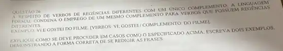 QUESTÃO 26
A RESPEITO DE VERBOS DE REGENCIAS DIFERENTES COM UM UNICO COMPLEMENTO FORMAL CONDENA O EMPREGO DE UM MESMO COMPLEMENTO PARA VERBOS QUE POSSUEM REGENCIAS
DIFER ENTES
EXEMPLO: VIE GOSTEI DO FILME. [VERBOS: VI GOSTEI/COMPLEMENTO DO FILME]
EXPLIQUE COMO SE DEVE PROCEDER DF CASOS COMO O ESPECIFICADO ACIMA ESCREVA DOIS EXEMPLOS,
DEMONSTRANDO A FORMA CORRETA DE SE REDIGIR AS FRASES.