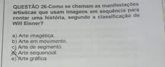 QUESTÃO 26-Como se chamam as manifestaçoos
artisticas que usam imagens on para
contar uma história segundo a classificação do
Will Eisner?
a) Arte imagética
b) Arte em movimento.
c) Arte de segmento.
Arte sequencial.
e) Arte gráfica.