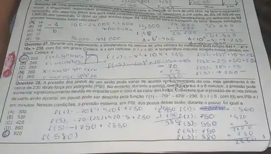 Questào 26
inicial, o engenheir
mpreiteira	times (180
caminhao. Ele observou
ponsavel projetou quara remover certa qu antidad de terra do uma obra. Ao fazer o orcam ento
1.600.00 por caminhão. O dono da obra aceitou
R 448000,00 ora.utilizado nitobra havia um acréscimo.d e.RS
que	cada caminhào ound rios 19 Caminhoes a um custo de R 24.000,00-por
quantos caminhoes foram utilizados?
10x+235, com fx) em graus Celsus,e x em minutos,
no interior de uma	foi modelad? Questão 27. Durante um experimento a temperatura	ada Bela função f(x)=-x^2+
graus Celsius, é
0leqslant xleqslant 20 A temperatura máxima atingida nessa camara, em
f(5)=-(5)^2+10cdot 5+255
(A) 235
is 245
(E) 265
emenor quezo
Questão 28. A pressão dos pneus de um avião pode variar de acordo com.ognomento do voo, mas geralmente é de
cerca de 230 libras força por polegada (PSl) No entanto, durante o pouso...quedgracentre 4 a 8 minutos, a pressão pode
aumentar significativament e devido ao impacto com o solo e ao calor dos frelps...Considere que a pressão de ar nos pneus
de certo aviǎo durante um pouso pode ser descrita pela função f(t)=-70t^2+420t+230,0leqslant tleqslant 6 . com f(t) em PSl et
em minutos. Nessas condiçōes, a pressão máxima, em PSI, dos pneus desse aviào, durante o pouso, foi igual a:
(A)300
(B) 530
(C) 420
(D) 860
920