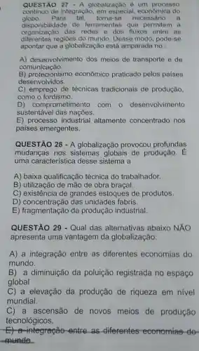 QUESTÃO 27 - A globalização é um processo
continuo de integração, em especial do
globo. Para tal, torna-se necessario a
disponibilidade de ferramentas que .
organizaçǎo das redes e dos fluxos entre as
diferentes regiōes do mundo Desse modo pode-se
apontar que a globalização está amparada no :
A) desenvolvimento dos meios de transporte e de
comunicação.
B) protecionismo econômico praticado pelos paises
desenvolvidos.
C) emprego de técnicas tradicionais de produção
como o fordismo.
D)comprometimento com o desenvolvimento
sustentável das nações.
E) processo industrial altamente concentrado nos
paises emergentes.
QUESTÃO 28-A globalização provocou profundas
mudanças nos sistemas globais de produção. E
uma característica desse sistema a
A) baixa qualificação técnica do trabalhador.
B) utilização de mão de obra braçal.
C) existência de grandes estoques de produtos.
D) concentração das unidades fabris.
E) fragmentação da produção industrial.
QUESTÃO 29 - Qual das alternativas abaixo NĂO
apresenta uma vantagem da globalização:
A) a integração entre as diferentes economias do
mundo.
B) a diminuição da poluição registrada no espaço
global
C) a elevação da produção de riqueza em nivel
mundial.
C) a ascensão de novos meios de produção
tecnológicos.
integração-entre as diferentes economias do
munde.