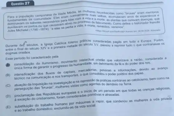 Questão 27
a população camponesa da Idade Media almente mais "bruxas" eram membros
fundamentais Elas eram nor com a vidae a morte 5, acumulavam anos de experiéncia e
os saberes necessários para lidar com a vida e a morte: as plantas que curavam doenças, que
os partos ou que causalse pedia a vida, a morte, remédios
Jules Michelet (1798-1874)
"a elas se venenos".
04092024 Adaptado
Durante dez séculos, a Igreja Católica tolerou práticas consideradas pagãs em toda a Europa. Porém,
entre o final do século XIV e a primeira metade do século XV, passou a reprimir tudo o que contrariasse OS
dogmas cristãos.
Esse periodo foi caracterizado pela
consolidação do lluminismo movimento cristão que valorizava a razão, considerada a
única forma de garantir o progresso da humanidade em detrimento da fé e do poder dos reis.
(B) intensificação dos fluxos de mercadorias, pessoas e informações, devido ao avanço
técnico na comunicação e nos transportes, o que consolidou o poder politico dos papas.
(C) atuação da Inquisição na investigação e na repressão de práticas contrárias ao catolicismo, bem como na
perseguição das "bruxas mulheres vistas como agentes do demônio na Terra.
(D) proclamação das Repúblicas europeias e.0 inicio de um periodo em que todas as crenças religiosas,
a exceção do cristianismo foram consideradas primitivas e atrasadas.
(E) substituição do trabalho humano por máquinas a vapor, que condenou as mulheres à vida privada
e ao trabalho doméstico excluindo-as da vida social.