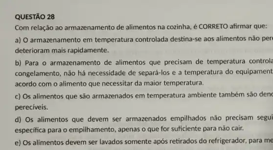 QUESTÃO 28
Com relação ao armazenamento de alimentos na cozinha é CORRETO afirmar que:
a) O armazenamento em temperatura controlada destina-se aos alimentos não per
deterioram mais rapidamente.
b) Para 0 armazenamento de alimentos que precisam de temperatura control
congelamento, não há necessidade de separá-los e a temperatura do equipament
acordo com o alimento que necessitar da maior temperatura.
c) Os alimentos que são armazenados em temperatura ambiente também são den
perecíveis.
d) Os alimentos que devem ser armazenados empilhados não precisam segui
específica para o empilhamento , apenas o que for suficiente para não cair.
e) Os alimentos devem ser lavados somente após retirados do refrigerador, para me