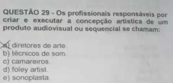 QUESTÃO 29-0s profission ais responsáveis por
criar e executar a concepção de um
produto audiovisual ou sequencial se chamam:
diretores de arte.
b) técnicos de som.
c) camareiros.
d) foley artist.
e) sonoplasta