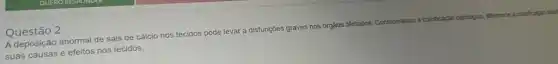 Questão 2
A deposição anormal de sais de cálcio nos tecidos pode levar a disfunções graves nos órgãos aftetados. Considerando a calcificaçion patologica, diferencie a calcfordin den
suas causas e efeitos nos tecidos.